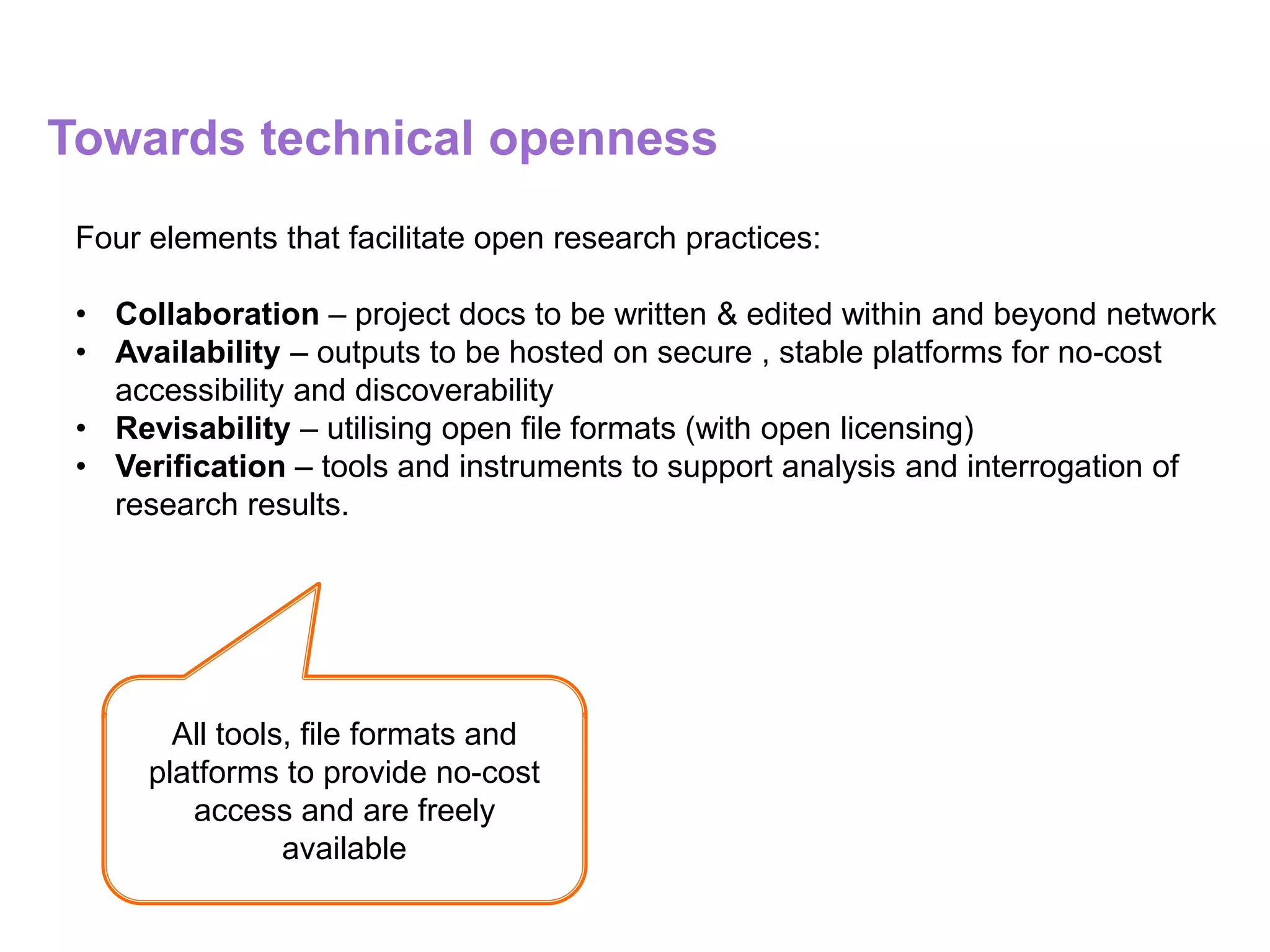 Towards technical openness
Four elements that facilitate open research practices:
• Collaboration – project docs to be written & edited within and beyond network
• Availability – outputs to be hosted on secure , stable platforms for no-cost
accessibility and discoverability
• Revisability – utilising open file formats (with open licensing)
• Verification – tools and instruments to support analysis and interrogation of
research results.
All tools, file formats and
platforms to provide no-cost
access and are freely
available
 