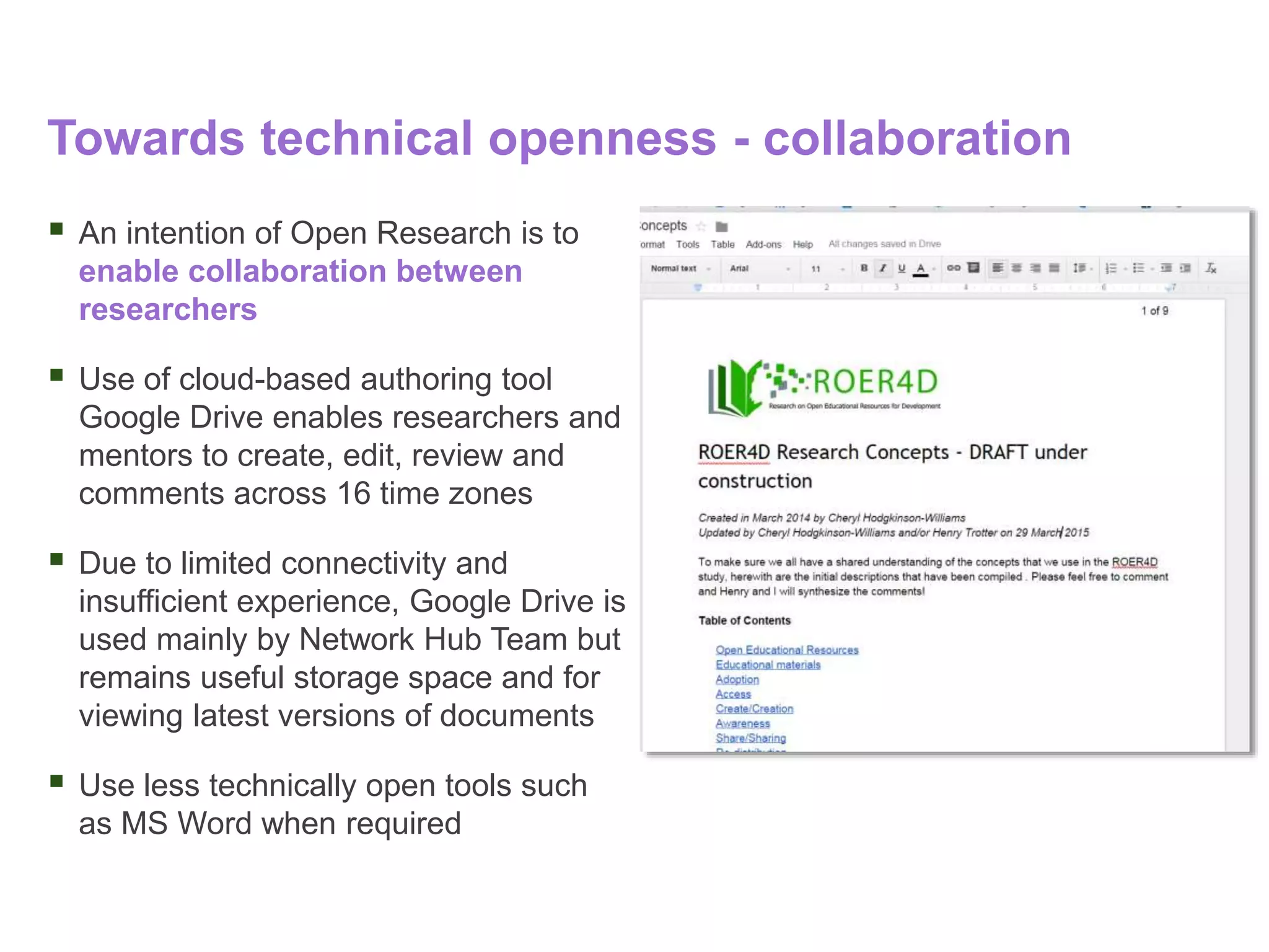 Towards technical openness - collaboration
 An intention of Open Research is to
enable collaboration between
researchers
 Use of cloud-based authoring tool
Google Drive enables researchers and
mentors to create, edit, review and
comments across 16 time zones
 Due to limited connectivity and
insufficient experience, Google Drive is
used mainly by Network Hub Team but
remains useful storage space and for
viewing latest versions of documents
 Use less technically open tools such
as MS Word when required
 