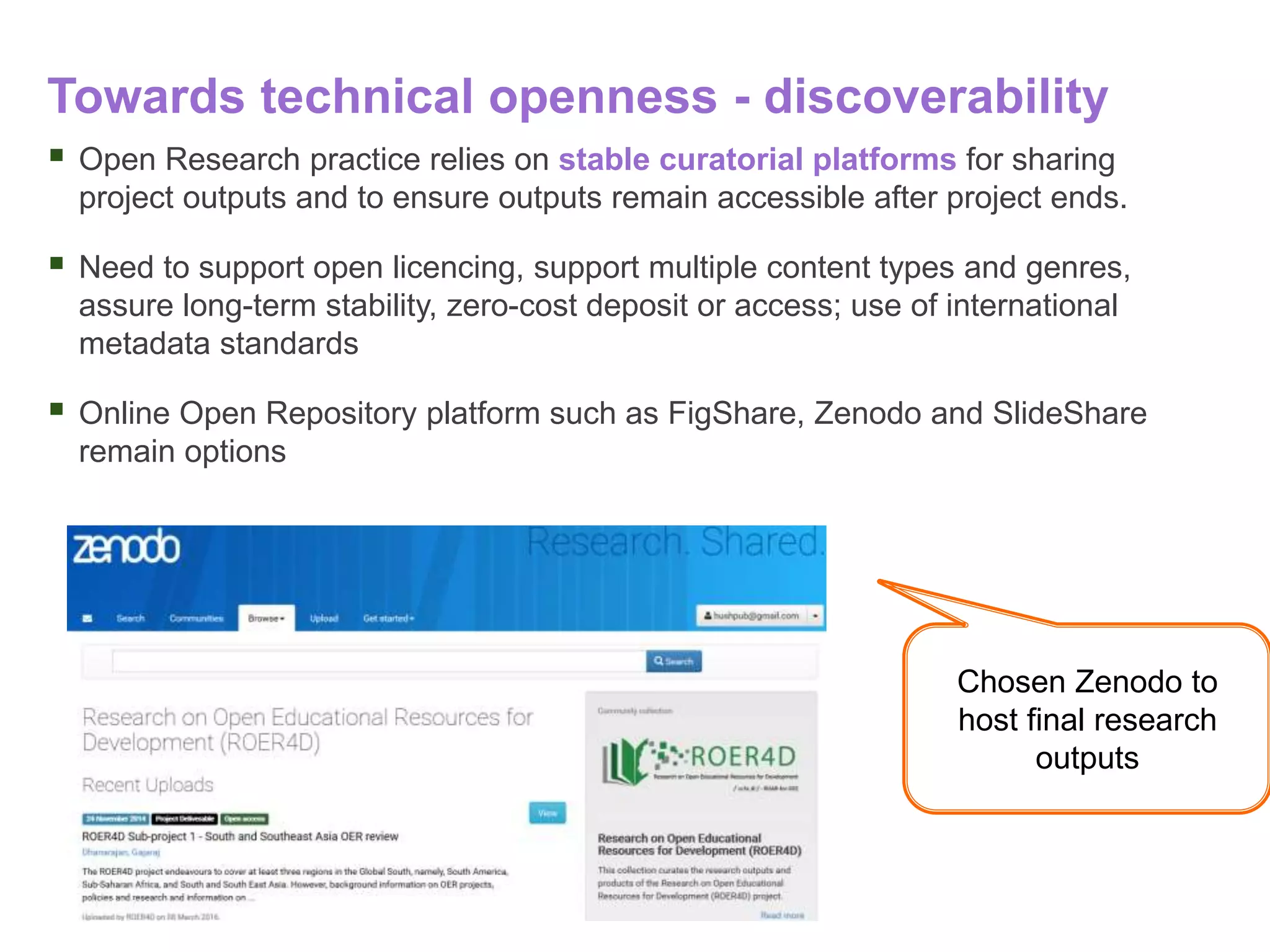 Towards technical openness - discoverability
 Open Research practice relies on stable curatorial platforms for sharing
project outputs and to ensure outputs remain accessible after project ends.
 Need to support open licencing, support multiple content types and genres,
assure long-term stability, zero-cost deposit or access; use of international
metadata standards
 Online Open Repository platform such as FigShare, Zenodo and SlideShare
remain options
Chosen Zenodo to
host final research
outputs
 