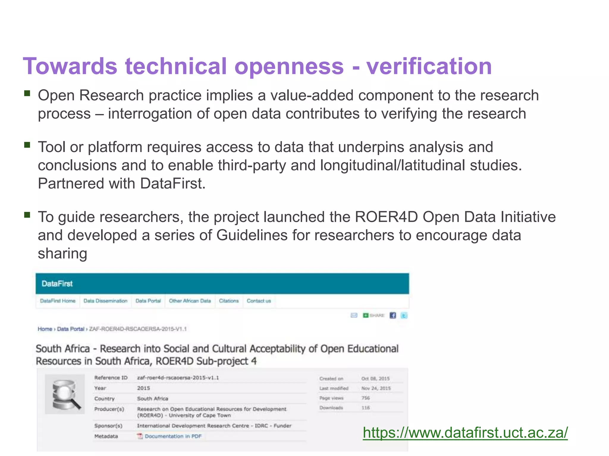 Towards technical openness - verification
 Open Research practice implies a value-added component to the research
process – interrogation of open data contributes to verifying the research
 Tool or platform requires access to data that underpins analysis and
conclusions and to enable third-party and longitudinal/latitudinal studies.
Partnered with DataFirst.
 To guide researchers, the project launched the ROER4D Open Data Initiative
and developed a series of Guidelines for researchers to encourage data
sharing
https://www.datafirst.uct.ac.za/
 