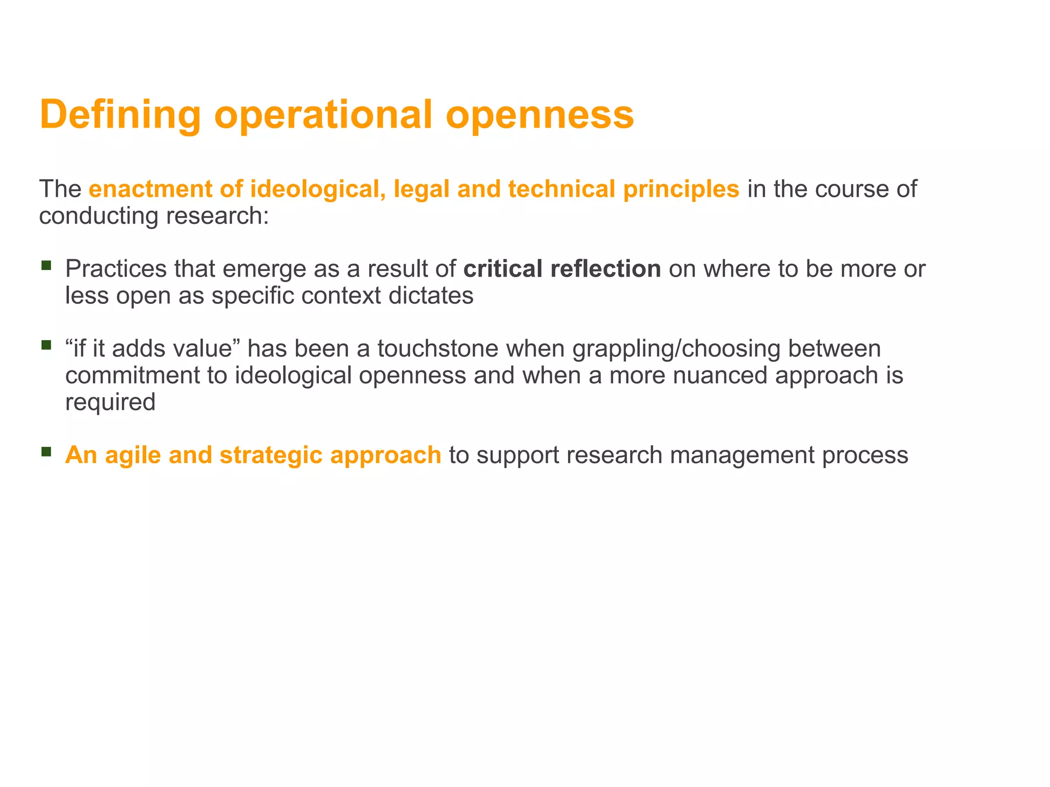 Defining operational openness
The enactment of ideological, legal and technical principles in the course of
conducting research:
 Practices that emerge as a result of critical reflection on where to be more or
less open as specific context dictates
 “if it adds value” has been a touchstone when grappling/choosing between
commitment to ideological openness and when a more nuanced approach is
required
 An agile and strategic approach to support research management process
 