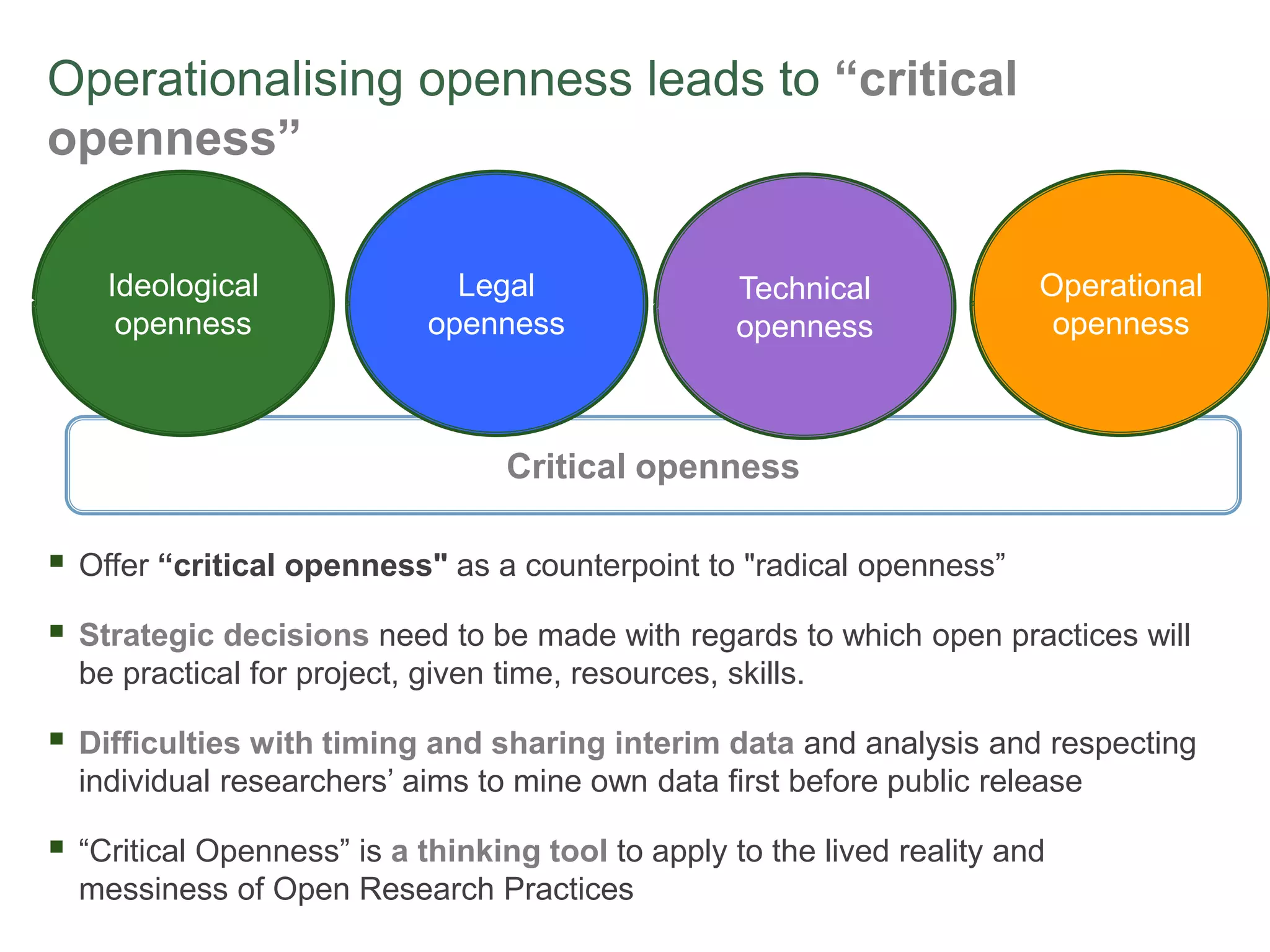Operationalising openness leads to “critical
openness”
Critical openness
 Offer “critical openness" as a counterpoint to "radical openness”
 Strategic decisions need to be made with regards to which open practices will
be practical for project, given time, resources, skills.
 Difficulties with timing and sharing interim data and analysis and respecting
individual researchers’ aims to mine own data first before public release
 “Critical Openness” is a thinking tool to apply to the lived reality and
messiness of Open Research Practices
Ideological
openness
Legal
openness
Technical
openness
Operational
openness
 