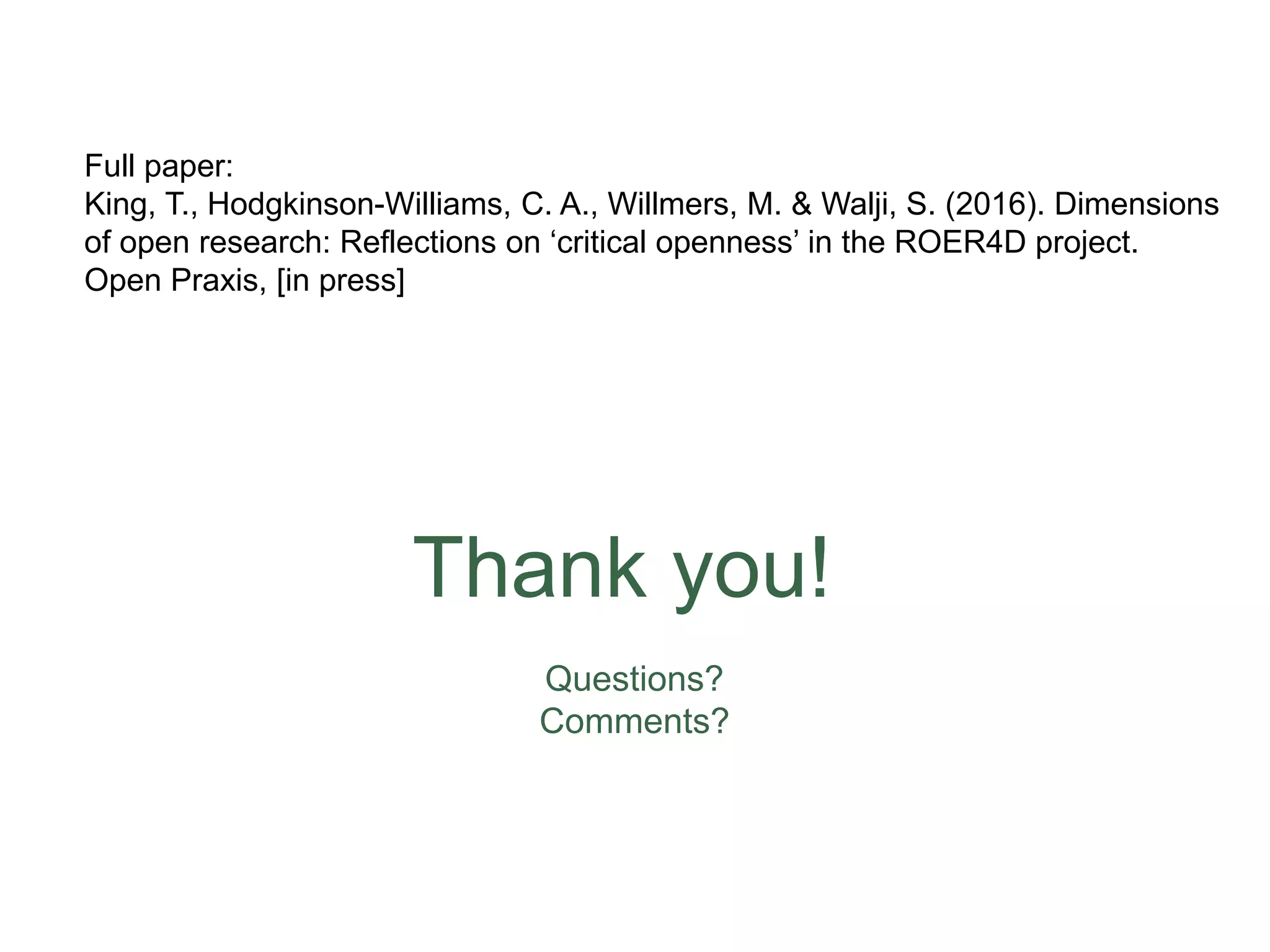 Thank you!
Questions?
Comments?
Full paper:
King, T., Hodgkinson-Williams, C. A., Willmers, M. & Walji, S. (2016). Dimensions
of open research: Reflections on ‘critical openness’ in the ROER4D project.
Open Praxis, [in press]
 