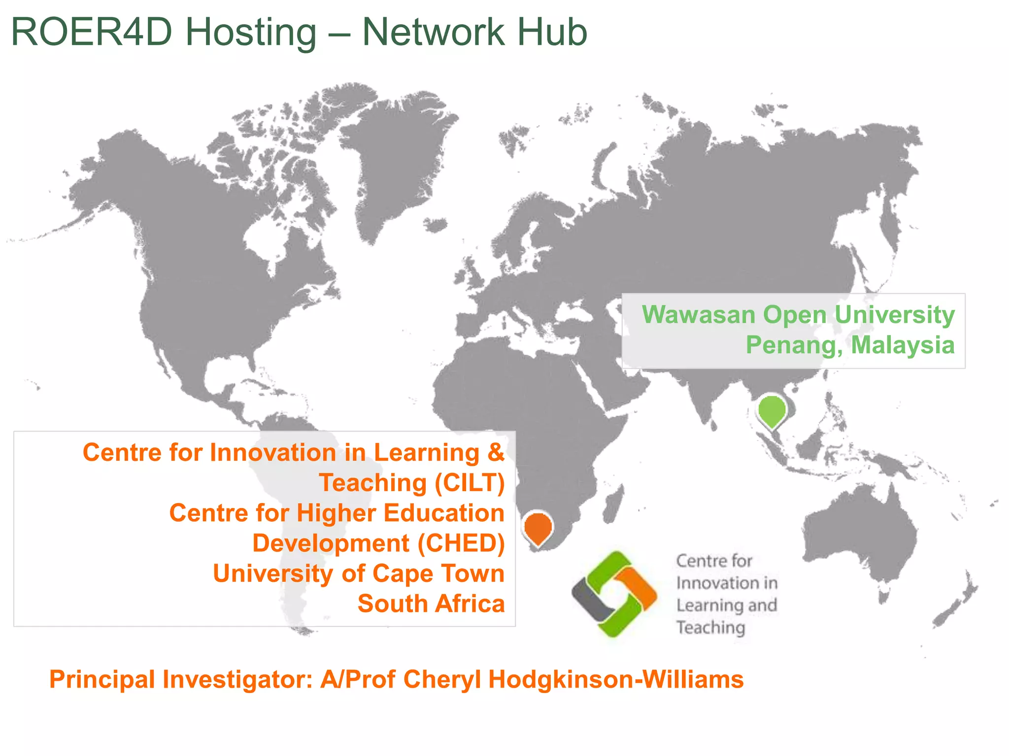 Wawasan Open University
Penang, Malaysia
Centre for Innovation in Learning &
Teaching (CILT)
Centre for Higher Education
Development (CHED)
University of Cape Town
South Africa
ROER4D Hosting – Network Hub
Principal Investigator: A/Prof Cheryl Hodgkinson-Williams
 