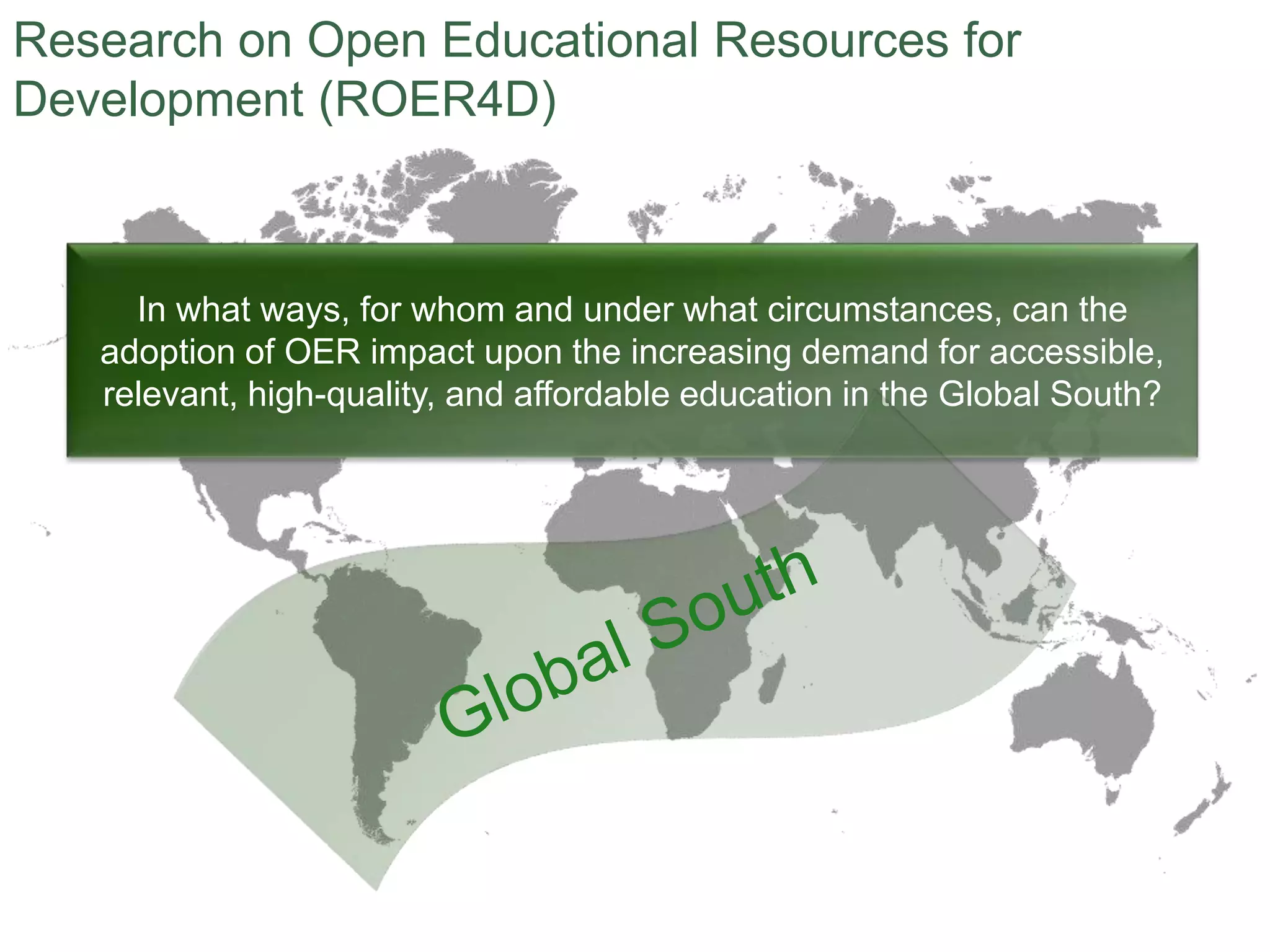 In what ways, for whom and under what circumstances, can the
adoption of OER impact upon the increasing demand for accessible,
relevant, high-quality, and affordable education in the Global South?
Research on Open Educational Resources for
Development (ROER4D)
 