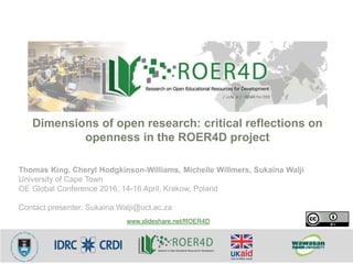 Thomas King, Cheryl Hodgkinson-Williams, Michelle Willmers, Sukaina Walji
University of Cape Town
OE Global Conference 2016, 14-16 April, Krakow, Poland
Contact presenter: Sukaina.Walji@uct.ac.za
Dimensions of open research: critical reflections on
openness in the ROER4D project
www.slideshare.net/ROER4D
 