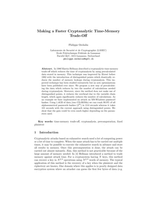 Making a Faster Cryptanalytic Time-Memory
                     Trade-Oﬀ

                               Philippe Oechslin

              Laboratoire de Securit´ et de Cryptographie (LASEC)
                                    e
                   Ecole Polytechnique F´d´rale de Lausanne
                                          e e
                   Facult´ I&C, 1015 Lausanne, Switzerland
                          e
                          philippe.oechslin@epfl.ch



      Abstract. In 1980 Martin Hellman described a cryptanalytic time-memory
      trade-oﬀ which reduces the time of cryptanalysis by using precalculated
      data stored in memory. This technique was improved by Rivest before
      1982 with the introduction of distinguished points which drastically re-
      duces the number of memory lookups during cryptanalysis. This im-
      proved technique has been studied extensively but no new optimisations
      have been published ever since. We propose a new way of precalculat-
      ing the data which reduces by two the number of calculations needed
      during cryptanalysis. Moreover, since the method does not make use of
      distinguished points, it reduces the overhead due to the variable chain
      length, which again signiﬁcantly reduces the number of calculations. As
      an example we have implemented an attack on MS-Windows password
      hashes. Using 1.4GB of data (two CD-ROMs) we can crack 99.9% of all
      alphanumerical passwords hashes (237 ) in 13.6 seconds whereas it takes
      101 seconds with the current approach using distinguished points. We
      show that the gain could be even much higher depending on the param-
      eters used.


    Key words: time-memory trade-oﬀ, cryptanalysis, precomputation, ﬁxed
plaintext


1    Introduction
Cryptanalytic attacks based on exhaustive search need a lot of computing power
or a lot of time to complete. When the same attack has to be carried out multiple
times, it may be possible to execute the exhaustive search in advance and store
all results in memory. Once this precomputation is done, the attack can be
carried out almost instantly. Alas, this method is not practicable because of the
large amount of memory needed. In [4] Hellman introduced a method to trade
memory against attack time. For a cryptosystem having N keys, this method
can recover a key in N 2/3 operations using N 2/3 words of memory. The typical
application of this method is the recovery of a key when the plaintext and the
ciphertext are known. One domain where this applies is in poorly designed data
encryption system where an attacker can guess the ﬁrst few bytes of data (e.g.
 