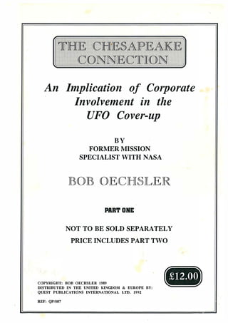 An Implication of Corporate
Involvement in the
UFO Cover-up
B Y
FORMER MISSION
SPECIALIST WITH NASA
JBOJB OECHSLER
PART ONE
NOT TO BE SOLD SEPARATELY
PRICE INCLUDES PART TWO
COPYRIGHT: BOB OECHSLER 1989 .
DISTRIBUTED IN THE UNITED KINGDOM & EUROPE BY:
QUEST PUBLICATIONS INTERNATIONAL LTD. 1992
£12.00
 