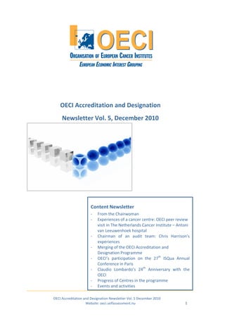 OECI Accreditation and Designation
     Newsletter Vol. 5, December 2010




                       Content Newsletter
                       -   From the Chairwoman
                       -   Experiences of a cancer centre: OECI peer review
                           visit in The Netherlands Cancer Institute – Antoni
                           van Leeuwenhoek hospital
                       -   Chairman of an audit team: Chris Harrison’s
                           experiences
                       -   Merging of the OECI Accreditation and
                           Designation Programme
                       -   OECI’s participation on the 27th ISQua Annual
                           Conference in Paris
                       -   Claudio Lombardo’s 24th Anniversary with the
                           OECI
                       -   Progress of Centres in the programme
                       -   Events and activities

OECI Accreditation and Designation Newsletter Vol. 5 December 2010
                    Website: oeci.selfassessment.nu                       1
 