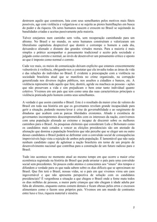 2
destroem aquilo que constroem, luta com seus semelhantes pelos motivos mais fúteis
possíveis, age com violência e vulgariza-se e se sujeita as piores humilhações em busca
do poder e da riqueza. Os seres humanos nascem e crescem no Brasil se sujeitando às
banalidades criadas e aceitas passivamente pela maioria.
Talvez estejamos num caminho sem volta, sem recuperação caminhando para um
abismo. No Brasil e no mundo, os seres humanos construíram e valorizaram um
liberalismo capitalista desprezível que destrói e corrompe o homem a cada dia,
deixando-o alienado e distante das grandes virtudes morais. Para a maioria é mais
simples e prático acompanhar o pensamento tradicional e aceito pela sociedade e
julgado como correto e normal, ao invés de desenvolver um pensamento crítico e oposto
ao que é imposto como normal e correto.
Cada vez mais, os meios de comunicação deixam explícito que estamos crescentemente
vulneráveis à violência, obrigando-nos a constatar que ela invadiu todas as áreas da vida
e das relações do indivíduo no Brasil. É evidente a preocupação com a violência na
sociedade brasileira atual que se manifesta no crime organizado, na corrupção
generalizada nos diversos órgãos públicos, nos assaltos a cidadãos e bancos, etc. A
violência representa tudo aquilo que fere, destrói, agride ou machuca as pessoas - ações
que não preservam a vida e sim prejudicam o bem estar tanto individual quanto
coletivo. Vivemos em um país que tem como uma das suas características principais a
violência praticada pelo homem contra seus semelhantes.
A verdade é que assim caminha o Brasil. Este é o resultado da maior crise de valores do
Brasil em toda sua história em que os governantes revelam grande incapacidade para
gerir a situação, podendo mesmo levar á crise de governabilidade e ao surgimento de
ditaduras que acabem com as parcas liberdades existentes. Aliado à existência de
governantes incompetentes descomprometidos com os interesses da nação, convivemos
com uma população alienada ao extremo e incapaz de discernir sobre os melhores
caminhos para o Brasil. As pesquisas eleitorais que consideram Lula e Bolsonaro como
os candidatos mais cotados a vencer as eleições presidenciais são um atestado da
alienação que domina a população brasileira que não percebe que se eleger um ou outro
desses candidatos o Brasil poderá se defrontar com a convulsão social de consequências
imprevisíveis haja vista a rejeição de ambos pela população. É lamentável que não surja
nenhum candidato capaz de aglutinar a nação brasileira em torno de um projeto de
desenvolvimento nacional que contribua para a construção de um futuro radioso para o
Brasil.
Tudo isto acontece no momento atual ao mesmo tempo em que ocorre a maior crise
econômica registrada na história do Brasil que pode arrastar o país para uma convulsão
social sem precedentes. Só poucos estão atentos e conscientes aos “sinais” dos tempos e
difundem a verdade para os que nada sabem sobre os dias difíceis que se aproximam no
Brasil. Que fim terá o Brasil, nossas vidas, se o país em que vivemos virou um caos
ingovernável e que não apresenta perspectiva de solução com os candidatos
presidenciais? É vergonhosa a situação a que chegou o Brasil onde a fome mata todos
os dias milhões de pessoas, a maior parte crianças que não chegam à idade adulta por
falta de alimento, enquanto outras comem demais e ficam obesas pelos erros e excessos
alimentares como o fazem seus próprios pais. Vivemos em um mundo de contrastes
entre luxo e lixo, riqueza material e miséria.
 