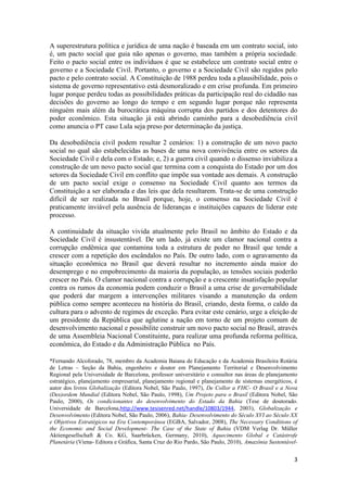 3
A superestrutura política e jurídica de uma nação é baseada em um contrato social, isto
é, um pacto social que guia não apenas o governo, mas também a própria sociedade.
Feito o pacto social entre os indivíduos é que se estabelece um contrato social entre o
governo e a Sociedade Civil. Portanto, o governo e a Sociedade Civil são regidos pelo
pacto e pelo contrato social. A Constituição de 1988 perdeu toda a plausibilidade, pois o
sistema de governo representativo está desmoralizado e em crise profunda. Em primeiro
lugar porque perdeu todas as possibilidades práticas da participação real do cidadão nas
decisões do governo ao longo do tempo e em segundo lugar porque não representa
ninguém mais além da burocrática máquina corrupta dos partidos e dos detentores do
poder econômico. Esta situação já está abrindo caminho para a desobediência civil
como anuncia o PT caso Lula seja preso por determinação da justiça.
Da desobediência civil podem resultar 2 cenários: 1) a construção de um novo pacto
social no qual são estabelecidas as bases de uma nova convivência entre os setores da
Sociedade Civil e dela com o Estado; e, 2) a guerra civil quando o dissenso inviabiliza a
construção de um novo pacto social que termina com a conquista do Estado por um dos
setores da Sociedade Civil em conflito que impõe sua vontade aos demais. A construção
de um pacto social exige o consenso na Sociedade Civil quanto aos termos da
Constituição a ser elaborada e das leis que dela resultarem. Trata-se de uma construção
difícil de ser realizada no Brasil porque, hoje, o consenso na Sociedade Civil é
praticamente inviável pela ausência de lideranças e instituições capazes de liderar este
processo.
A continuidade da situação vivida atualmente pelo Brasil no âmbito do Estado e da
Sociedade Civil é insustentável. De um lado, já existe um clamor nacional contra a
corrupção endêmica que contamina toda a estrutura de poder no Brasil que tende a
crescer com a repetição dos escândalos no País. De outro lado, com o agravamento da
situação econômica no Brasil que deverá resultar no incremento ainda maior do
desemprego e no empobrecimento da maioria da população, as tensões sociais poderão
crescer no País. O clamor nacional contra a corrupção e a crescente insatisfação popular
contra os rumos da economia podem conduzir o Brasil a uma crise de governabilidade
que poderá dar margem a intervenções militares visando a manutenção da ordem
pública como sempre aconteceu na história do Brasil, criando, desta forma, o caldo da
cultura para o advento de regimes de exceção. Para evitar este cenário, urge a eleição de
um presidente da República que aglutine a nação em torno de um projeto comum de
desenvolvimento nacional e possibilite construir um novo pacto social no Brasil, através
de uma Assembleia Nacional Constituinte, para realizar uma profunda reforma política,
econômica, do Estado e da Administração Pública no País.
*Fernando Alcoforado, 78, membro da Academia Baiana de Educação e da Academia Brasileira Rotária
de Letras – Seção da Bahia, engenheiro e doutor em Planejamento Territorial e Desenvolvimento
Regional pela Universidade de Barcelona, professor universitário e consultor nas áreas de planejamento
estratégico, planejamento empresarial, planejamento regional e planejamento de sistemas energéticos, é
autor dos livros Globalização (Editora Nobel, São Paulo, 1997), De Collor a FHC- O Brasil e a Nova
(Des)ordem Mundial (Editora Nobel, São Paulo, 1998), Um Projeto para o Brasil (Editora Nobel, São
Paulo, 2000), Os condicionantes do desenvolvimento do Estado da Bahia (Tese de doutorado.
Universidade de Barcelona,http://www.tesisenred.net/handle/10803/1944, 2003), Globalização e
Desenvolvimento (Editora Nobel, São Paulo, 2006), Bahia- Desenvolvimento do Século XVI ao Século XX
e Objetivos Estratégicos na Era Contemporânea (EGBA, Salvador, 2008), The Necessary Conditions of
the Economic and Social Development- The Case of the State of Bahia (VDM Verlag Dr. Müller
Aktiengesellschaft & Co. KG, Saarbrücken, Germany, 2010), Aquecimento Global e Catástrofe
Planetária (Viena- Editora e Gráfica, Santa Cruz do Rio Pardo, São Paulo, 2010), Amazônia Sustentável-
 