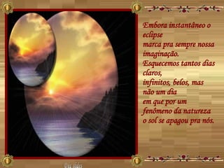 Embora instantâneo o eclipse  marca pra sempre nossa imaginação.  Esquecemos tantos dias claros,  infinitos, belos, mas não um dia  em que por um fenômeno da natureza  o sol se apagou pra nós.  Déa slides 