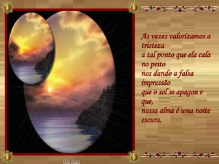 As vezes valorizamos a tristeza  a tal ponto que ela cala no peito  nos dando a falsa impressão  que o sol se apagou e que,  nossa alma é uma noite escura.  Déa slides 