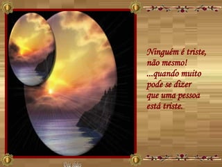 Ninguém é triste, não mesmo!  ...quando muito pode se dizer  que uma pessoa está triste.  Déa slides 