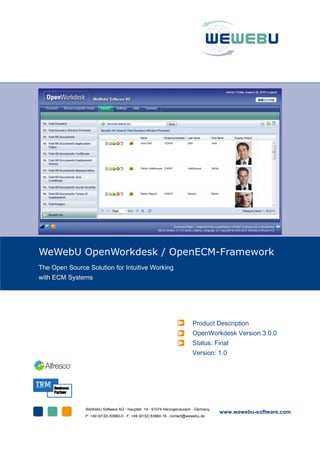 WeWebU OpenWorkdesk / OpenECM-Framework
The Open Source Solution for Intuitive Working
with ECM Systems
Product Description
OpenWorkdesk Version 3.0.0
Status: Final
Version: 1.0
WeWebU Software AG - Hauptstr. 14 - 91074 Herzogenaurach - Germany
P: +49 (9132) 83660-0 - F: +49 (9132) 83660-18 - contact@wewebu.de
www.wewebu-software.com
 