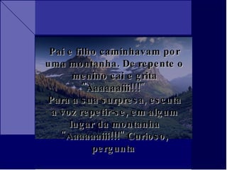Pai e filho caminhavam por uma montanha. De repente o menino cai e grita "Aaaaaaiii!!!"  Para a sua surpresa, escuta a voz repetir-se, em algum lugar da montanha "Aaaaaaiii!!!" Curioso, pergunta  