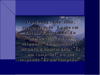 O pai sorri e fala "filho, presta atenção" E grita em direção à montanha "Eu admiro-te!!!" e a voz responde "Eu admiro-te!!!" De novo o homem grita: "És um campeão!" e a voz responde "És um campeão!"  