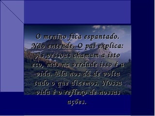 O menino fica espantado. Não entende. O pai explica: As pessoas chamam a isto eco, mas na verdade isso é a vida. Ela nos dá de volta tudo o que dizemos. Nossa vida é o reflexo de nossas ações.   