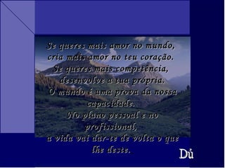 Se queres mais amor no mundo,  cria mais amor no teu coração.  Se queres mais competência,  desenvolve a tua própria. O mundo é uma prova da nossa capacidade.  No plano pessoal e no profissional,  a vida vai dar-te de volta o que lhe deste.   Dú 