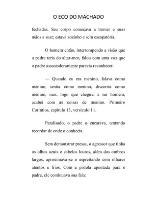 O ECO DO MACHADO
fechadas. Seu corpo começava a tremer e suas
mãos a suar; estava sozinho e sem escapatória.
O homem então, interrompendo a visão que
o padre teria do altar-mor, falou com uma voz que
o padre assustadoramente parecia reconhecer.
— Quando eu era menino, falava como
menino, sentia como menino, discorria como
menino, mas, logo que cheguei a ser homem,
acabei com as coisas de menino. Primeiro
Coríntios, capítulo 13, versículo 11.
Paralisado, o padre o encarava, tentando
recordar de onde o conhecia.
Sem demonstrar pressa, o agressor que tinha
os olhos azuis e cabelos louros, além dos ombros
largos, aproximava-se o espreitando com olhares
atentos e frios. Com a pistola apontada para o
padre, ele continuava sua fala:

 