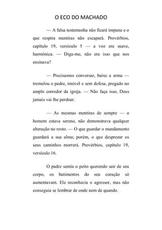 O ECO DO MACHADO
— A falsa testemunha não ficará impune e o
que respira mentiras não escapará. Provérbios,
capítulo 19, versículo 5 — a voz era suave,
harmônica. — Diga-me, não era isso que nos
ensinava?
— Precisamos conversar, baixe a arma —
tremulou o padre, imóvel e sem defesa, pregado no
amplo corredor da igreja. — Não faça isso, Deus
jamais vai lhe perdoar.
— As mesmas mentiras de sempre — o
homem estava sereno, não demonstrava qualquer
alteração no rosto. — O que guardar o mandamento
guardará a sua alma; porém, o que desprezar os
seus caminhos morrerá. Provérbios, capítulo 19,
versículo 16.
O padre sentia o peito querendo sair de seu
corpo,

os

batimentos

do

seu

coração

só

aumentavam. Ele reconhecia o agressor, mas não
conseguia se lembrar de onde nem de quando.

 
