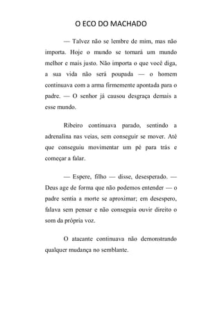 O ECO DO MACHADO
— Talvez não se lembre de mim, mas não
importa. Hoje o mundo se tornará um mundo
melhor e mais justo. Não importa o que você diga,
a sua vida não será poupada — o homem
continuava com a arma firmemente apontada para o
padre. — O senhor já causou desgraça demais a
esse mundo.
Ribeiro continuava parado, sentindo a
adrenalina nas veias, sem conseguir se mover. Até
que conseguiu movimentar um pé para trás e
começar a falar.
— Espere, filho — disse, desesperado. —
Deus age de forma que não podemos entender — o
padre sentia a morte se aproximar; em desespero,
falava sem pensar e não conseguia ouvir direito o
som da própria voz.
O atacante continuava não demonstrando
qualquer mudança no semblante.

 