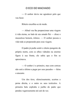 O ECO DO MACHADO
— O senhor devia me agradecer pelo que
vou fazer.
Ribeiro encolhia-se de medo.
— Afinal vou lhe proporcionar uma viagem
à vida eterna, ao lado de seu amado Pai — disse o
musculoso homem, irônico. — O senhor passou a
vida toda se preparando para essa viagem.
O padre já podia sentir o cheiro pungente da
própria morte, com os olhos vidrados na enorme
figura à sua frente, ele sabia que o fim se
aproximava.
— O senhor é o primeiro, mas com certeza
não será o último a pagar por seus pecados — falou
o atacante.
Um dos tiros, silenciosamente, acertou a
perna direita, e o outro os seus testículos. A
primeira bala explodiu o joelho do padre que
pendeu vagarosamente até cair de vez.

 