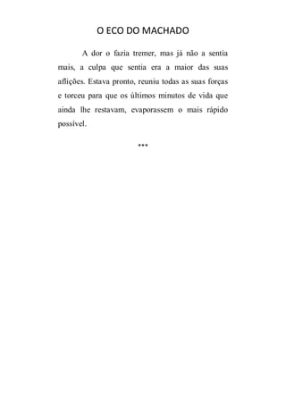 O ECO DO MACHADO
A dor o fazia tremer, mas já não a sentia
mais, a culpa que sentia era a maior das suas
aflições. Estava pronto, reuniu todas as suas forças
e torceu para que os últimos minutos de vida que
ainda lhe restavam, evaporassem o mais rápido
possível.
***

 