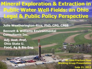 Mineral Exploration & Extraction in
 Public Water Well Fields: an Ohio
 Legal & Public Policy Perspective
Julie Weatherington-Rice, PhD, CPG, CPSS
Bennett & Williams Environmental
Consultants Inc.
 Adj. Asst. Prof,
 Ohio State U.
 Food, Ag & Bio Eng.



                                        An Ohio Fracture Flow
                                   Working Group Presentation
                                                June 21, 2012
 