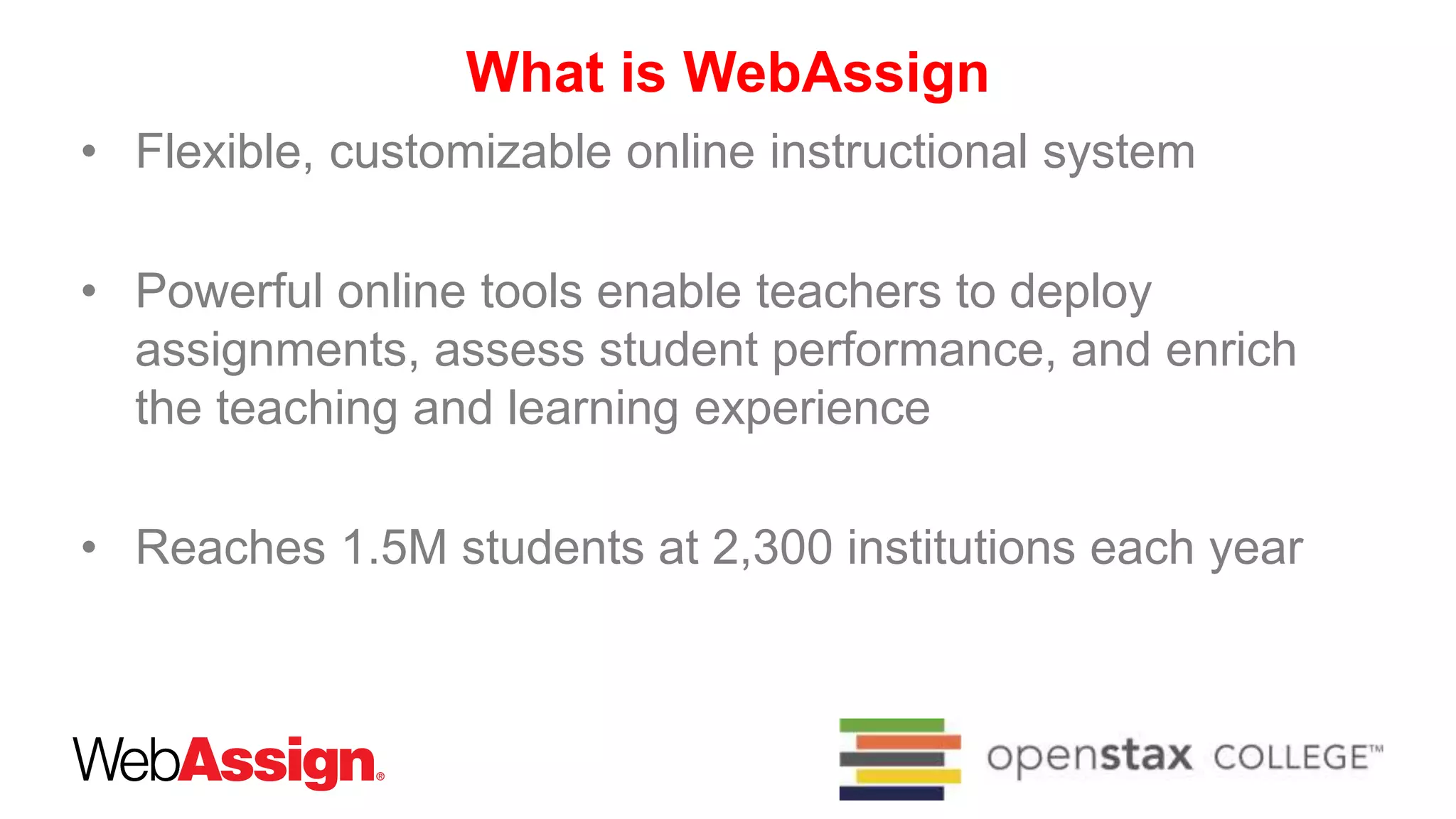 What is WebAssign
• Flexible, customizable online instructional system
• Powerful online tools enable teachers to deploy
assignments, assess student performance, and enrich
the teaching and learning experience
• Reaches 1.5M students at 2,300 institutions each year
 