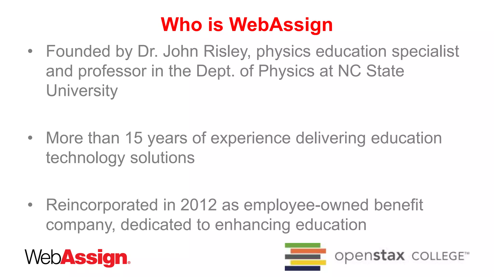 Who is WebAssign
• Founded by Dr. John Risley, physics education specialist
and professor in the Dept. of Physics at NC State
University
• More than 15 years of experience delivering education
technology solutions
• Reincorporated in 2012 as employee-owned benefit
company, dedicated to enhancing education
 