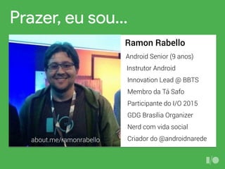 Prazer, eu sou…
Ramon Rabello
Android Senior (9 anos)
Instrutor Android
Innovation Lead @ BBTS
GDG Brasília Organizer
Participante do I/O 2015
Nerd com vida social
Criador do @androidnarede
Membro da Tá Safo
about.me/ramonrabello
 