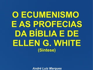 O ECUMENISMO
E AS PROFECIAS
DA BÍBLIA E DE
ELLEN G. WHITE
(Síntese)
André Luiz Marques
 