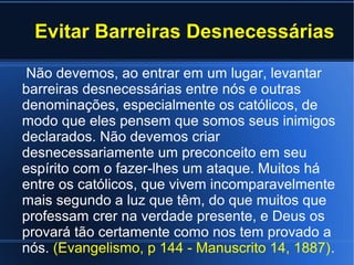 Evitar Barreiras Desnecessárias
Não devemos, ao entrar em um lugar, levantar
barreiras desnecessárias entre nós e outras
denominações, especialmente os católicos, de
modo que eles pensem que somos seus inimigos
declarados. Não devemos criar
desnecessariamente um preconceito em seu
espírito com o fazer-lhes um ataque. Muitos há
entre os católicos, que vivem incomparavelmente
mais segundo a luz que têm, do que muitos que
professam crer na verdade presente, e Deus os
provará tão certamente como nos tem provado a
nós. (Evangelismo, p 144 - Manuscrito 14, 1887).
 