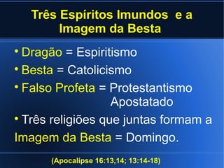 Três Espíritos Imundos e a
Imagem da Besta

Dragão = Espiritismo

Besta = Catolicismo

Falso Profeta = Protestantismo
Apostatado

Três religiões que juntas formam a
Imagem da Besta = Domingo.
(Apocalipse 16:13,14; 13:14-18)
 