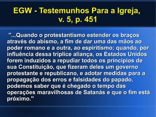 EGW - Testemunhos Para a Igreja,EGW - Testemunhos Para a Igreja,
v. 5, p. 451v. 5, p. 451
''...Quando o protestantismo estender os braços''...Quando o protestantismo estender os braços
através do abismo, a fim de dar uma das mãos aoatravés do abismo, a fim de dar uma das mãos ao
poder romano e a outra, ao espiritismo; quando, porpoder romano e a outra, ao espiritismo; quando, por
influência dessa tríplice aliança, os Estados Unidosinfluência dessa tríplice aliança, os Estados Unidos
forem induzidos a repudiar todos os princípios deforem induzidos a repudiar todos os princípios de
sua Constituição, que fizeram deles um governosua Constituição, que fizeram deles um governo
protestante e republicano, e adotar medidas para aprotestante e republicano, e adotar medidas para a
propagação dos erros e falsidades do papado,propagação dos erros e falsidades do papado,
podemos saber que é chegado o tempo daspodemos saber que é chegado o tempo das
operações maravilhosas de Satanás e que o fim estáoperações maravilhosas de Satanás e que o fim está
próximo.''próximo.''
 