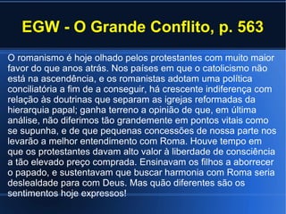 EGW - O Grande Conflito, p. 563
O romanismo é hoje olhado pelos protestantes com muito maior
favor do que anos atrás. Nos países em que o catolicismo não
está na ascendência, e os romanistas adotam uma política
conciliatória a fim de a conseguir, há crescente indiferença com
relação às doutrinas que separam as igrejas reformadas da
hierarquia papal; ganha terreno a opinião de que, em última
análise, não diferimos tão grandemente em pontos vitais como
se supunha, e de que pequenas concessões de nossa parte nos
levarão a melhor entendimento com Roma. Houve tempo em
que os protestantes davam alto valor à liberdade de consciência
a tão elevado preço comprada. Ensinavam os filhos a aborrecer
o papado, e sustentavam que buscar harmonia com Roma seria
deslealdade para com Deus. Mas quão diferentes são os
sentimentos hoje expressos!
 