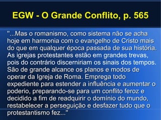 EGW - O Grande Conflito, p. 565
''...Mas o romanismo, como sistema não se acha''...Mas o romanismo, como sistema não se acha
hoje em harmonia com o evangelho de Cristo maishoje em harmonia com o evangelho de Cristo mais
do que em qualquer época passada de sua história.do que em qualquer época passada de sua história.
As igrejas protestantes estão em grandes trevas,
pois do contrário discerniriam os sinais dos tempos.
São de grande alcance os planos e modos deSão de grande alcance os planos e modos de
operar da Igreja de Roma. Emprega todooperar da Igreja de Roma. Emprega todo
expediente para estender a influência e aumentar oexpediente para estender a influência e aumentar o
poderio, preparando-se para um conflito feroz epoderio, preparando-se para um conflito feroz e
decidido a fim de readquirir o domínio do mundo,decidido a fim de readquirir o domínio do mundo,
restabelecer a perseguição e desfazer tudo que orestabelecer a perseguição e desfazer tudo que o
protestantismo fez...''protestantismo fez...''
 