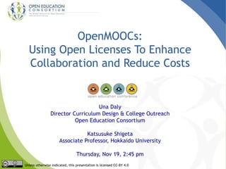 OpenMOOCs:
Using Open Licenses To Enhance
Collaboration and Reduce Costs
Una Daly
Director Curriculum Design & College Outreach
Open Education Consortium
Katsusuke Shigeta
Associate Professor, Hokkaido University
Thursday, Nov 19, 2:45 pm
Unless otherwise indicated, this presentation is licensed CC-BY 4.0
 