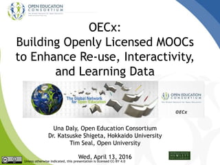OECx:
Building Openly Licensed MOOCs
to Enhance Re-use, Interactivity,
and Learning Data
Una Daly, Open Education Consortium
Dr. Katsuske Shigeta, Hokkaido University
Tim Seal, Open University
Wed, April 13, 2016
Unless otherwise indicated, this presentation is licensed CC-BY 4.0
 
