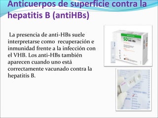 Anticuerpos de superficie contra la
hepatitis B (antiHBs)
La presencia de anti-HBs suele
interpretarse como recuperación e
inmunidad frente a la infección con
el VHB. Los anti-HBs también
aparecen cuando uno está
correctamente vacunado contra la
hepatitis B.
 