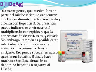 B(HBeAg)
Estos antígenos, que pueden formar
parte del núcleo vírico, se encuentran
en el suero durante la infección aguda y
crónica con hepatitis B. Su presencia
puede indicar que el virus se está
multiplicando con rapidez y que la
concentración de VHB es muy elevada.
Sin embargo, también es posible estar
infectados y tener una carga viral
elevada sin la presencia de este
antígeno. Eso puede suceder en adultos
que tienen hepatitis B desde hace
muchos años. Esta situación se
denomina hepatitis B negativa al
HBeAg
 