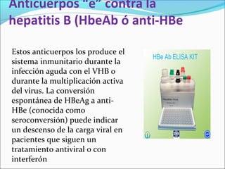 Anticuerpos “e” contra la
hepatitis B (HbeAb ó anti-HBe
Estos anticuerpos los produce el
sistema inmunitario durante la
infección aguda con el VHB o
durante la multiplicación activa
del virus. La conversión
espontánea de HBeAg a anti-
HBe (conocida como
seroconversión) puede indicar
un descenso de la carga viral en
pacientes que siguen un
tratamiento antiviral o con
interferón
 