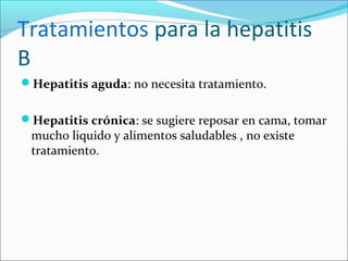 Tratamientos para la hepatitis
B
Hepatitis aguda: no necesita tratamiento.
Hepatitis crónica: se sugiere reposar en cama, tomar
mucho liquido y alimentos saludables , no existe
tratamiento.
 
