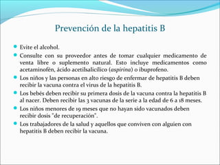 Prevención de la hepatitis B
 Evite el alcohol.
 Consulte con su proveedor antes de tomar cualquier medicamento de
venta libre o suplemento natural. Esto incluye medicamentos como
acetaminofén, ácido acetilsalicílico (aspirina) o ibuprofeno.
 Los niños y las personas en alto riesgo de enfermar de hepatitis B deben
recibir la vacuna contra el virus de la hepatitis B.
 Los bebés deben recibir su primera dosis de la vacuna contra la hepatitis B
al nacer. Deben recibir las 3 vacunas de la serie a la edad de 6 a 18 meses.
 Los niños menores de 19 meses que no hayan sido vacunados deben
recibir dosis "de recuperación".
 Los trabajadores de la salud y aquellos que conviven con alguien con
hepatitis B deben recibir la vacuna.
 
