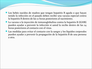  Los bebés nacidos de madres que tengan hepatitis B aguda o que hayan
tenido la infección en el pasado deben recibir una vacuna especial contra
la hepatitis B dentro de las 12 horas posteriores al nacimiento.
 La vacuna o la inyección de inmunoglobulina contra la hepatitis B (IGHB)
pueden ayudar a prevenir la infección si usted la recibe dentro de las 24
horas posteriores al contacto con el virus.
 Las medidas para evitar el contacto con la sangre y los líquidos corporales
pueden ayudar a prevenir la propagación de la hepatitis B de una persona
a otra.
 