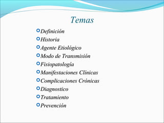Temas
DefiniciónDefinición
HistoriaHistoria
Agente EtiológicoAgente Etiológico
Modo de TransmisiónModo de Transmisión
FisiopatologíaFisiopatología
Manifestaciones ClínicasManifestaciones Clínicas
Complicaciones CrónicasComplicaciones Crónicas
DiagnosticoDiagnostico
TratamientoTratamiento
PrevenciónPrevención
 