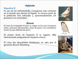 DefiniciónDefinición
Hepatitis B
Es una de las enfermedades contagiosas más comunes
en el mundo que afectan al hígado. La tercera parte de
la población está infectada y, aproximadamente 5%
persisten a la cronicidad.
HistoriaHistoria
El virus de la hepatitis B tuvo su origen en las aves (el pinzón
cebra, antecesor del gorrión), antes de pasar a los mamíferos
(entre 65-250 millones de anos).
El primer brote de hepatitis B se registro 1885
(denominada antiguamente hepatitis sérica).
El virus fue descubierto finalmente en 1963 por el
genetista Baruch Blumberg.
 