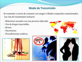 o Relaciones sexuales con una persona infectada.
o Uso de drogas inyectables.
o Brotes.
o Nacimiento.
o Procedimientos médicos.
Modo de Transmisión
Se transmite a través de contacto con sangre o fluidos corporales contaminados.
Las vías de transmisión incluyen:
 
