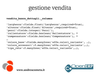 gestione vendita
vendita_banco_dettagli._columns
'larghezza':fields.float('Larghezza',required=True),
'altezza':fields.float('Altezza',required=True),
'pezzi':fields.integer('Pezzi'),
'rallentatore':fields.boolean('Rallentatore'), *
'compensatore':fields.boolean('Compensatore'), *
…
'colore_base':fields.many2one('effe.valori_variante', …),
'colore_accessori':f.many2one('effe.valori_variante',…),
'tipo_rete':f.many2one('effe.valori_variante',…),

www.andreacometa.it

 